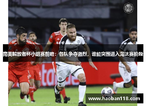 南美解放者杯小组赛前瞻：各队争夺激烈，谁能突围进入淘汰赛阶段