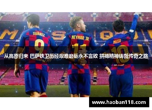 从高原归来 巴萨铁卫历经艰难磨砺永不言败 拼搏精神铸就传奇之路
