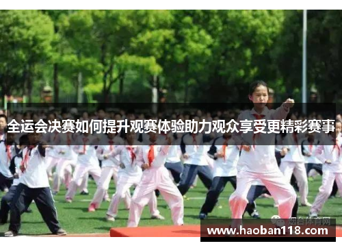 全运会决赛如何提升观赛体验助力观众享受更精彩赛事