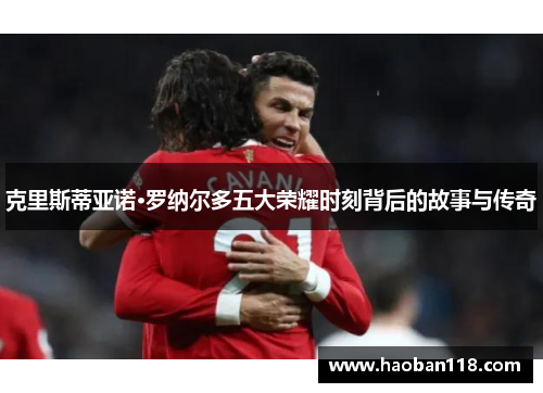 克里斯蒂亚诺·罗纳尔多五大荣耀时刻背后的故事与传奇