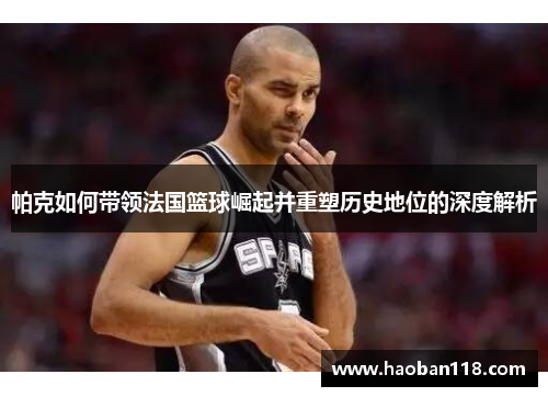 帕克如何带领法国篮球崛起并重塑历史地位的深度解析