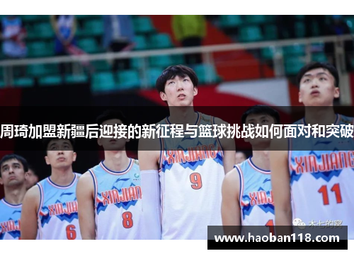 周琦加盟新疆后迎接的新征程与篮球挑战如何面对和突破