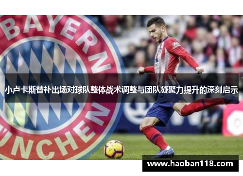 小卢卡斯替补出场对球队整体战术调整与团队凝聚力提升的深刻启示 小卢卡斯替补出场对球队整体战术调整与团队凝聚力提升的深刻启示