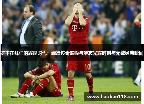 罗本在拜仁的辉煌时代：缔造传奇巅峰与难忘光辉时刻与无数经典瞬间